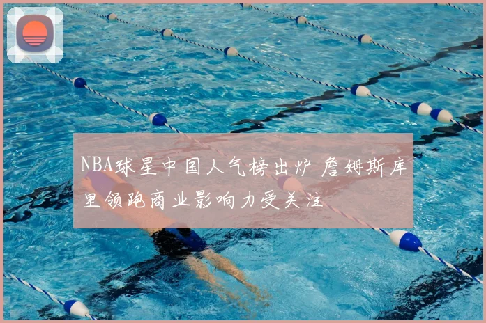 NBA球星中国人气榜出炉 詹姆斯库里领跑商业影响力受关注