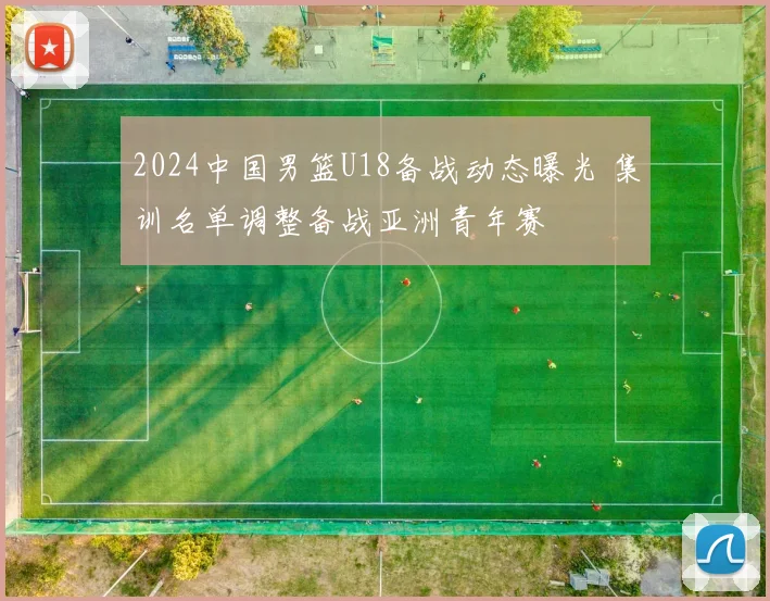 2024中国男篮U18备战动态曝光 集训名单调整备战亚洲青年赛