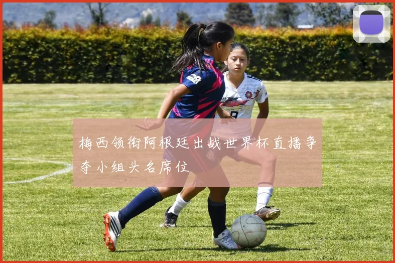梅西领衔阿根廷出战世界杯直播争夺小组头名席位