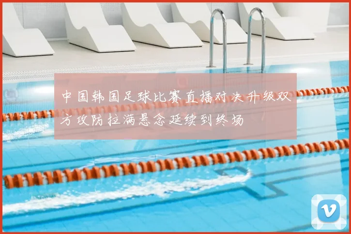 中国韩国足球比赛直播对决升级双方攻防拉满悬念延续到终场