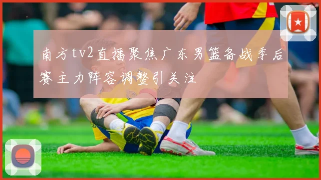 南方tv2直播聚焦广东男篮备战季后赛主力阵容调整引关注