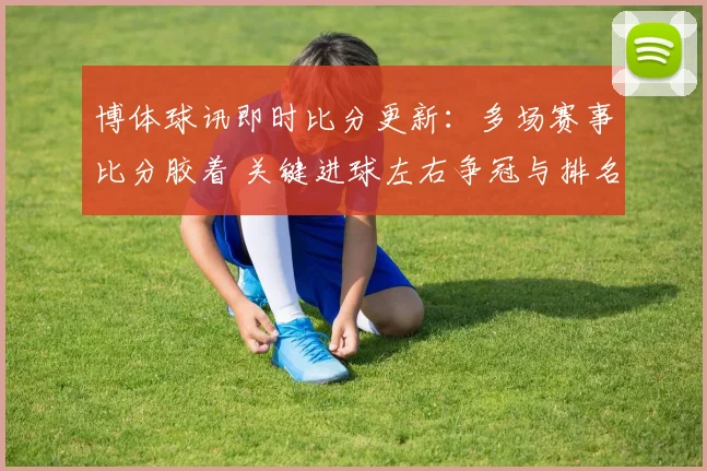 博体球讯即时比分更新：多场赛事比分胶着 关键进球左右争冠与排名走势