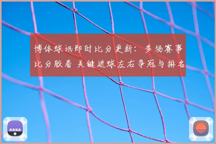 博体球讯即时比分更新：多场赛事比分胶着 关键进球左右争冠与排名走势