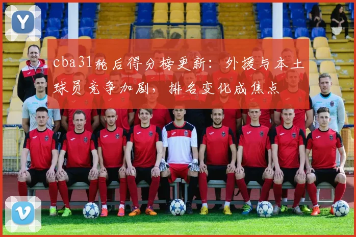 cba31轮后得分榜更新：外援与本土球员竞争加剧，排名变化成焦点