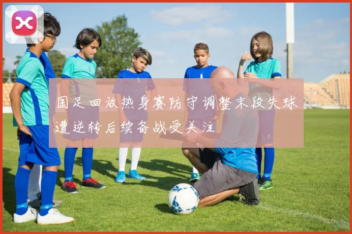 国足回放热身赛防守调整末段失球遭逆转后续备战受关注