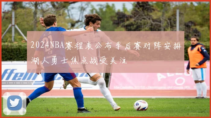 2024NBA赛程表公布季后赛对阵安排湖人勇士焦点战受关注