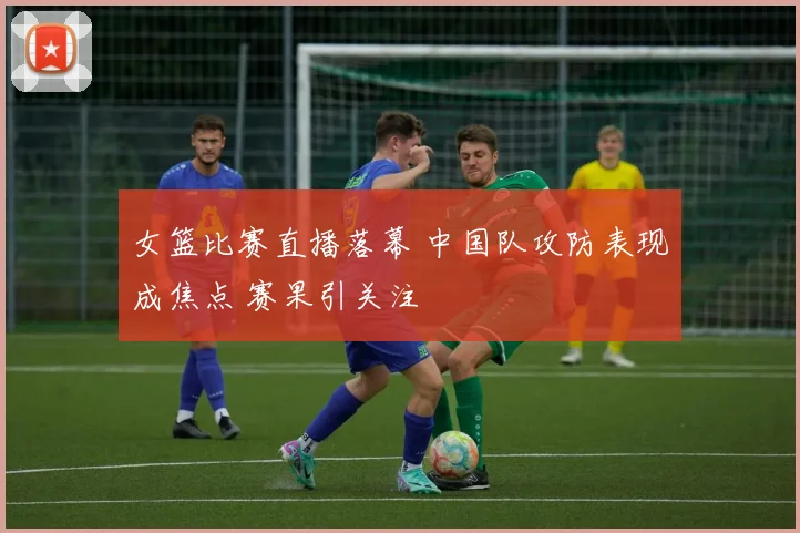 女篮比赛直播落幕 中国队攻防表现成焦点 赛果引关注