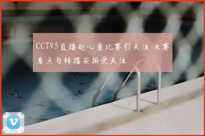 CCTV5直播赵心童比赛引关注 决赛看点与转播安排受关注