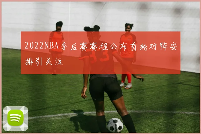 2022NBA季后赛赛程公布首轮对阵安排引关注