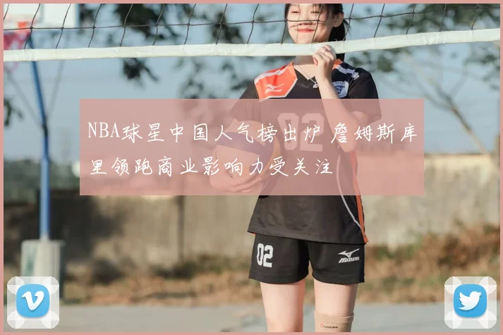 NBA球星中国人气榜出炉 詹姆斯库里领跑商业影响力受关注