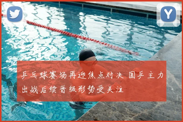 乒乓球赛场再迎焦点对决 国乒主力出战后续晋级形势受关注