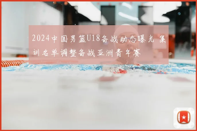 2024中国男篮U18备战动态曝光 集训名单调整备战亚洲青年赛