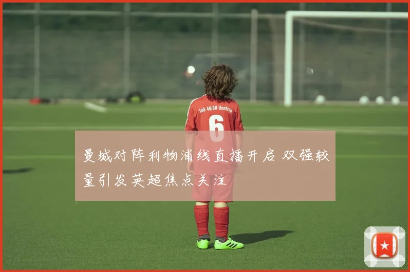 曼城对阵利物浦线直播开启 双强较量引发英超焦点关注