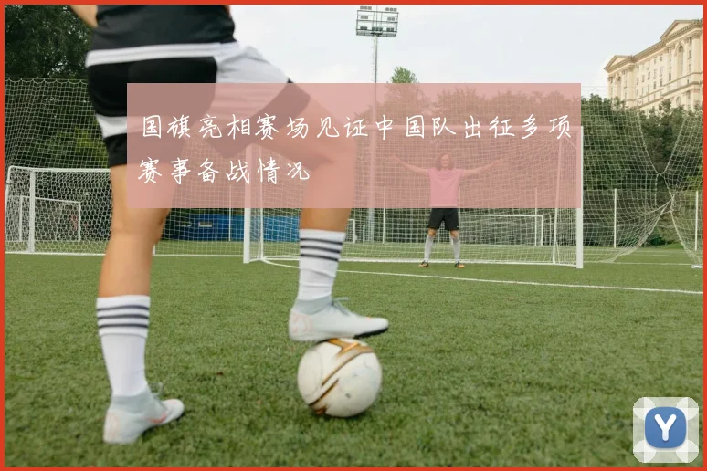 国旗亮相赛场见证中国队出征多项赛事备战情况