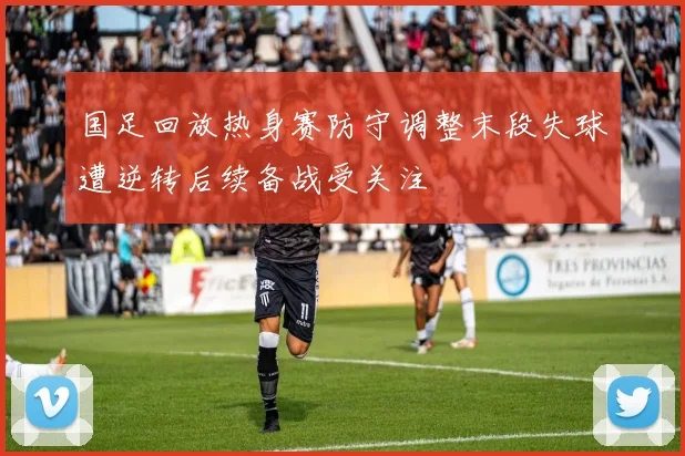 国足回放热身赛防守调整末段失球遭逆转后续备战受关注