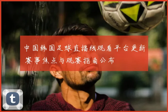 中国韩国足球直播线观看平台更新 赛事焦点与观赛指南公布