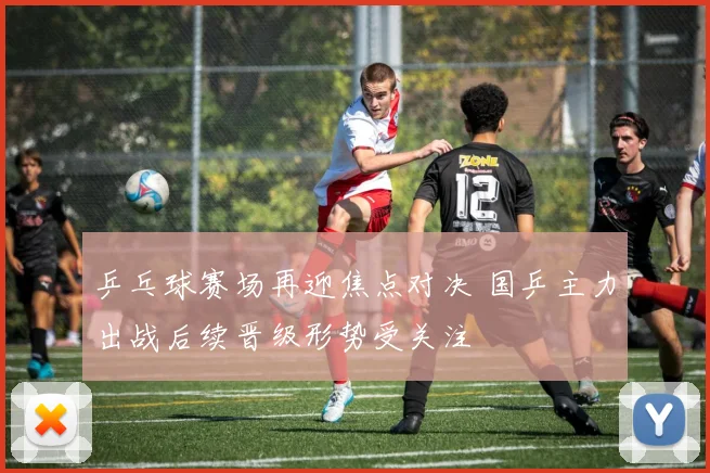 乒乓球赛场再迎焦点对决 国乒主力出战后续晋级形势受关注