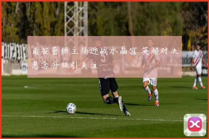 南安普顿主场迎战水晶宫 英超对决悬念升级引关注