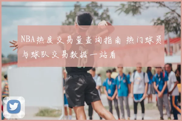 NBA热度交易量查询指南 热门球员与球队交易数据一站看