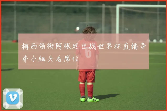 梅西领衔阿根廷出战世界杯直播争夺小组头名席位